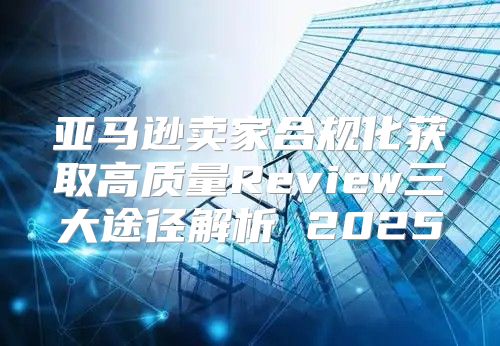 亚马逊卖家合规化获取高质量Review三大途径解析 2025