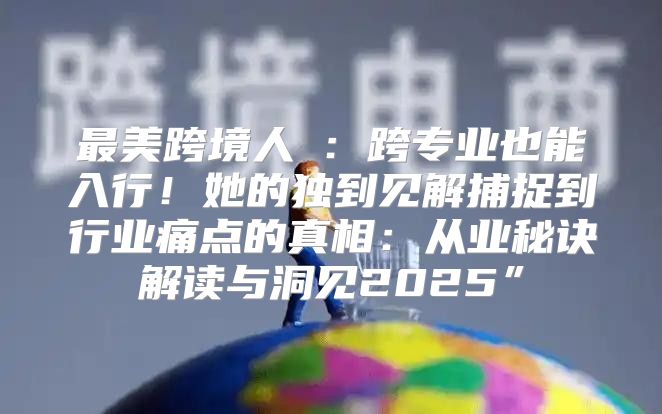 最美跨境人⑨：跨专业也能入行！她的独到见解捕捉到行业痛点的真相：从业秘诀解读与洞见2025”