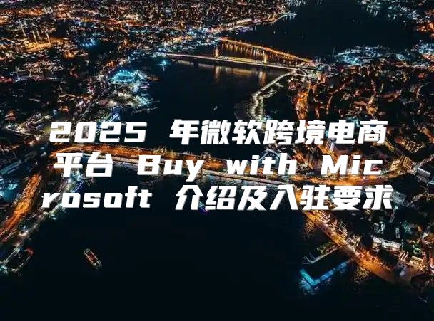 2025 年微软跨境电商平台 Buy with Microsoft 介绍及入驻要求