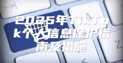 2025年TikTok个人信息保护指南及措施