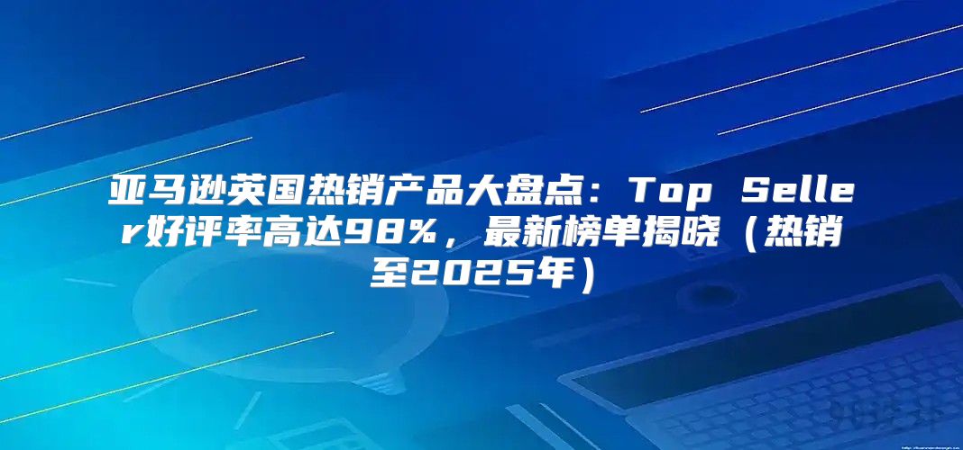 亚马逊英国热销产品大盘点：Top Seller好评率高达98%，最新榜单揭晓热销至2025年