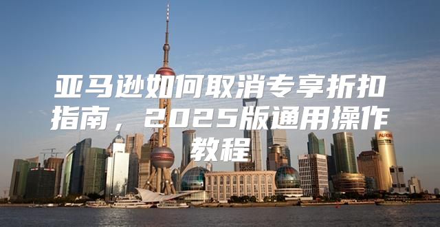亚马逊如何取消专享折扣指南，2025版通用操作教程