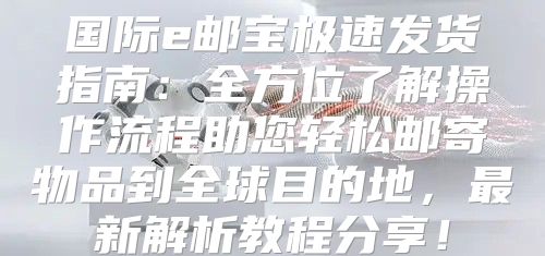 国际e邮宝极速发货指南：全方位了解操作流程助您轻松邮寄物品到全球目的地，最新解析教程分享！