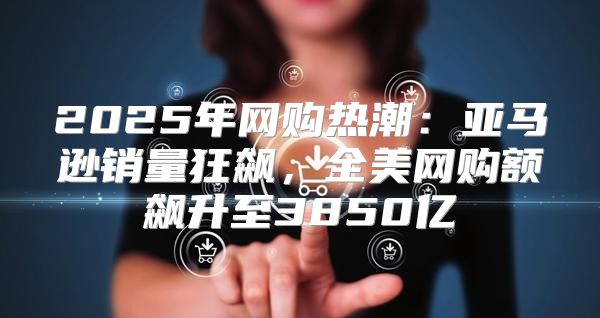 2025年网购热潮：亚马逊销量狂飙，全美网购额飙升至3850亿