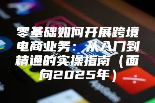 零基础如何开展跨境电商业务：从入门到精通的实操指南面向2025年