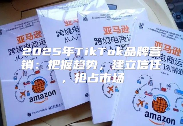 2025年TikTok品牌营销：把握趋势，建立信任，抢占市场