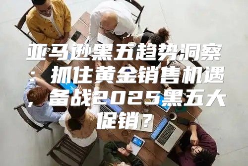 亚马逊黑五趋势洞察：抓住黄金销售机遇，备战2025黑五大促销？
