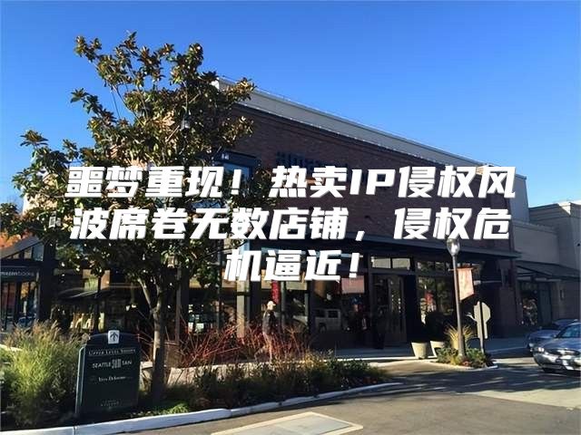 噩梦重现！热卖IP侵权风波席卷无数店铺，侵权危机逼近！