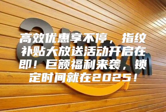 高效优惠享不停，指纹补贴大放送活动开启在即！巨额福利来袭，锁定时间就在2025！