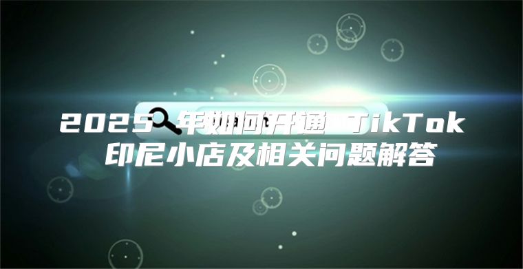 2025 年如何开通 TikTok 印尼小店及相关问题解答