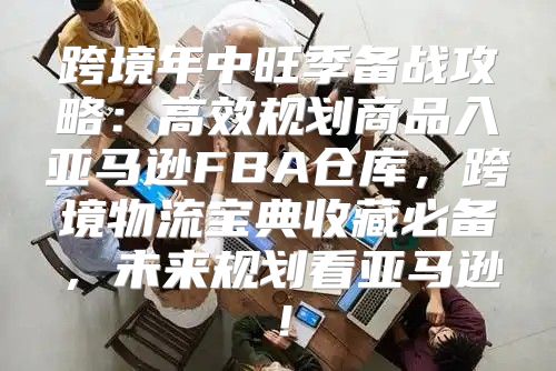 跨境年中旺季备战攻略：高效规划商品入亚马逊FBA仓库，跨境物流宝典收藏必备，未来规划看亚马逊！