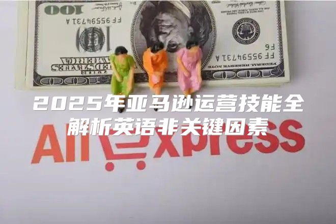 2025年亚马逊运营技能全解析英语非关键因素