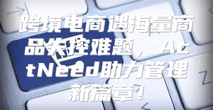 跨境电商遇海量商品失控难题，ActNeed助力管理新篇章！