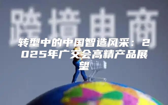 转型中的中国智造风采：2025年广交会高精产品展望