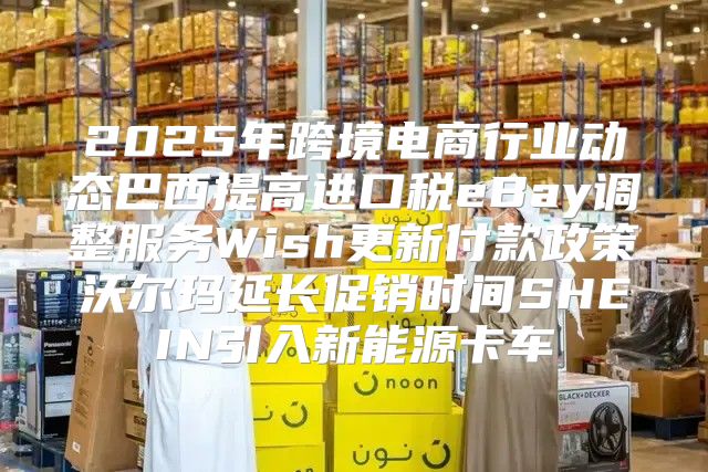 2025年跨境电商行业动态巴西提高进口税eBay调整服务Wish更新付款政策沃尔玛延长促销时间SHEIN引入新能源卡车