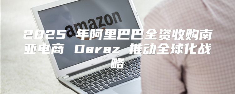 2025 年阿里巴巴全资收购南亚电商 Daraz 推动全球化战略