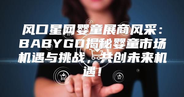 风口星网婴童展商风采：BABYGO揭秘婴童市场机遇与挑战，共创未来机遇！