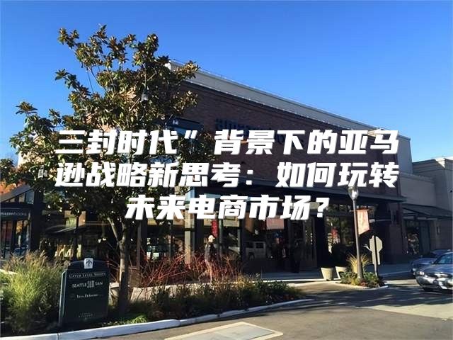 三封时代”背景下的亚马逊战略新思考：如何玩转未来电商市场？