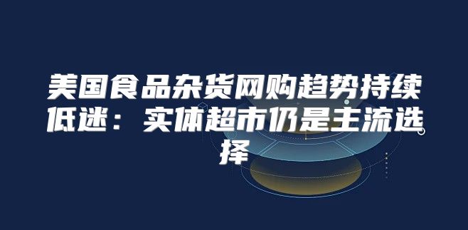 美国食品杂货网购趋势持续低迷：实体超市仍是主流选择