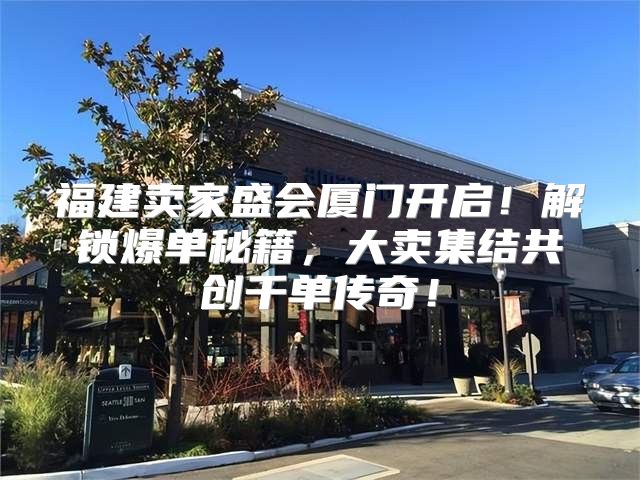 福建卖家盛会厦门开启！解锁爆单秘籍，大卖集结共创千单传奇！