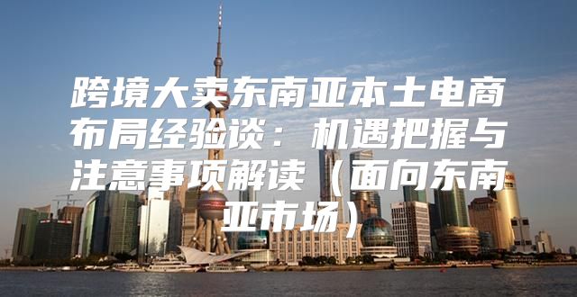 跨境大卖东南亚本土电商布局经验谈：机遇把握与注意事项解读面向东南亚市场