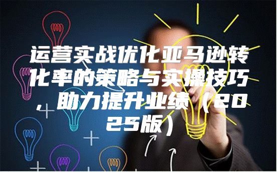 运营实战优化亚马逊转化率的策略与实操技巧，助力提升业绩2025版