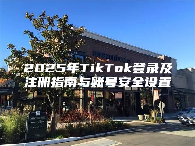 2025年TikTok登录及注册指南与账号安全设置
