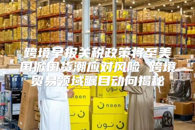 跨境早报关税政策将至美国掀囤货潮应对风险 跨境贸易领域瞩目动向揭秘