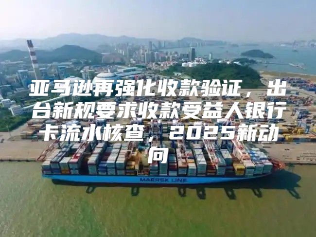 亚马逊再强化收款验证，出台新规要求收款受益人银行卡流水核查，2025新动向