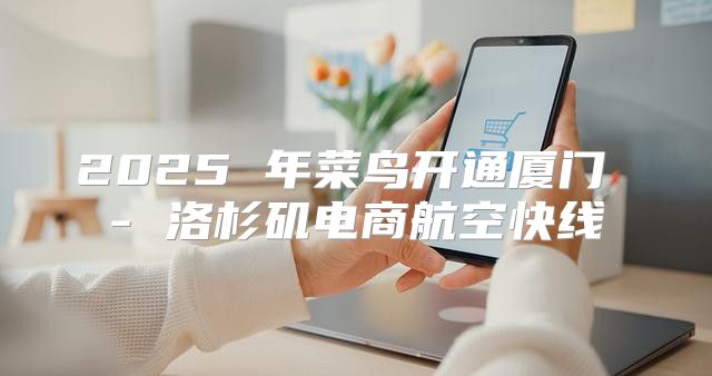 2025 年菜鸟开通厦门 - 洛杉矶电商航空快线