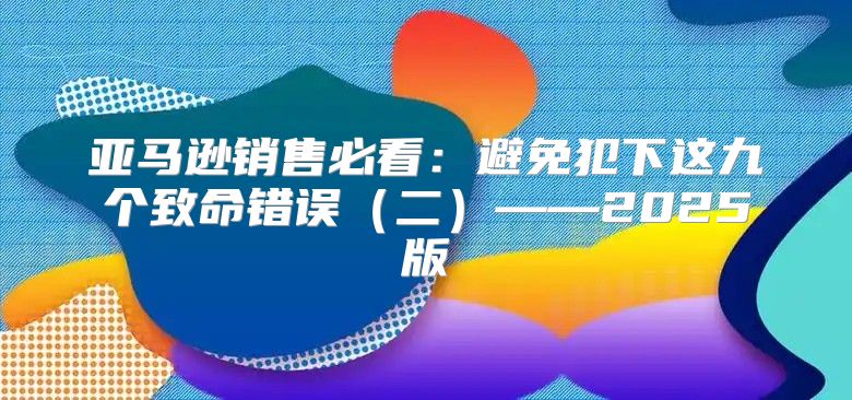 亚马逊销售必看：避免犯下这九个致命错误二——2025版