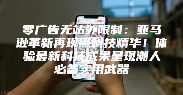 零广告无站外限制：亚马逊革新再现黑科技精华！体验最新科技成果呈现潮人必备实用武器