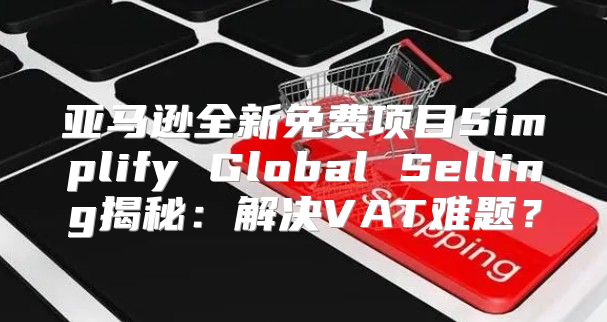 亚马逊全新免费项目Simplify Global Selling揭秘：解决VAT难题？