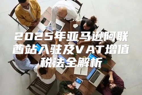2025年亚马逊阿联酋站入驻及VAT增值税法全解析