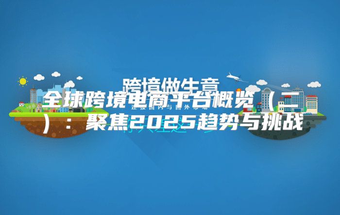 全球跨境电商平台概览二：聚焦2025趋势与挑战