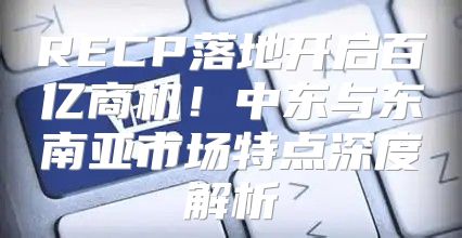 RECP落地开启百亿商机！中东与东南亚市场特点深度解析