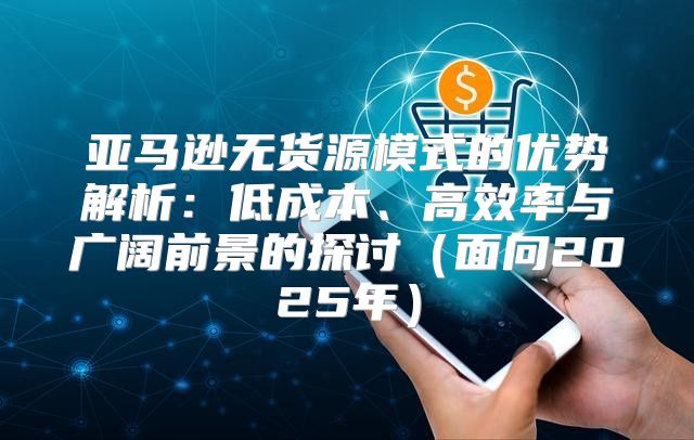 亚马逊无货源模式的优势解析：低成本、高效率与广阔前景的探讨面向2025年