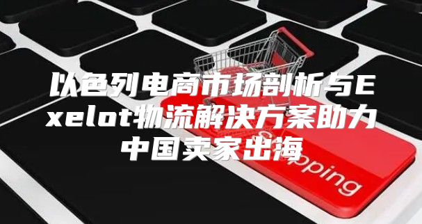 以色列电商市场剖析与Exelot物流解决方案助力中国卖家出海
