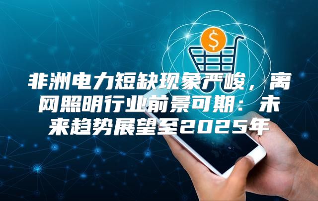 非洲电力短缺现象严峻，离网照明行业前景可期：未来趋势展望至2025年
