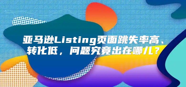 亚马逊Listing页面跳失率高、转化低，问题究竟出在哪儿？