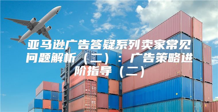 亚马逊广告答疑系列卖家常见问题解析二：广告策略进阶指导二