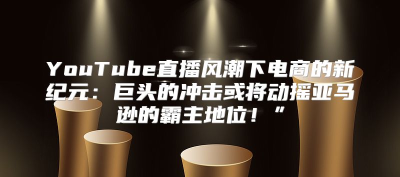 YouTube直播风潮下电商的新纪元：巨头的冲击或将动摇亚马逊的霸主地位！”