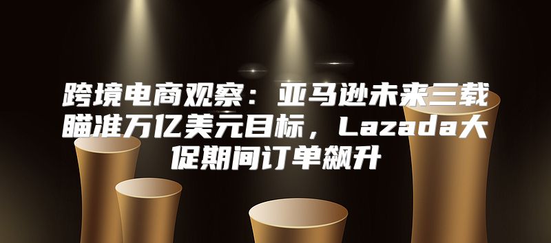 跨境电商观察：亚马逊未来三载瞄准万亿美元目标，Lazada大促期间订单飙升