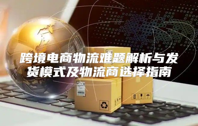 跨境电商物流难题解析与发货模式及物流商选择指南