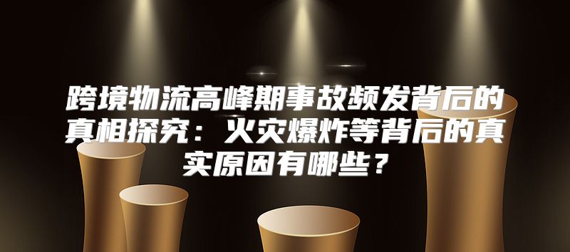 跨境物流高峰期事故频发背后的真相探究：火灾爆炸等背后的真实原因有哪些？