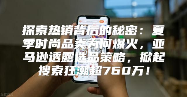 探索热销背后的秘密：夏季时尚品类为何爆火，亚马逊透露选品策略，掀起搜索狂潮超760万！