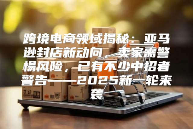 跨境电商领域揭秘：亚马逊封店新动向，卖家需警惕风险，已有不少中招者警告——2025新一轮来袭