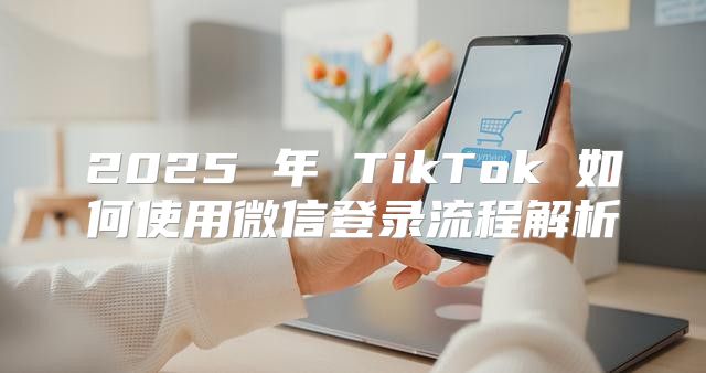 2025 年 TikTok 如何使用微信登录流程解析
