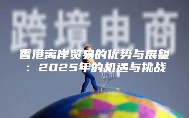 香港离岸贸易的优势与展望：2025年的机遇与挑战