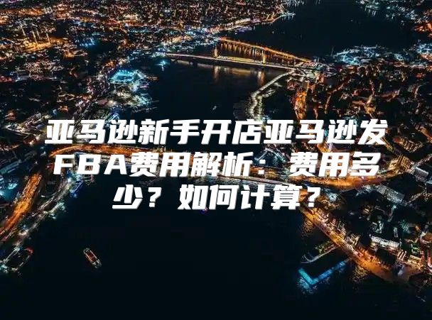 亚马逊新手开店亚马逊发FBA费用解析：费用多少？如何计算？